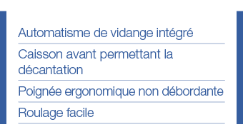 Automatisme de vidange intégré Caisson avant permettant la décantation Poignée ergonomique non débordante Roulage facile