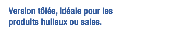 Version tôlée, idéale pour les produits huileux ou sales 