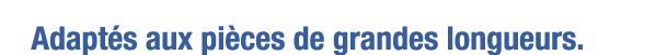Adaptés aux pièces de grandes longueurs 