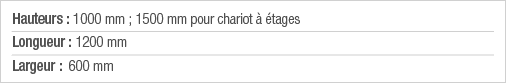 Hauteurs : 1000 mm ; 1500 mm pour chariot à étages Longueur : 1200 mm Largeur : 600 mm