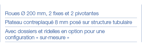 Roues Ø 200 mm, 2 fixes et 2 pivotantes Plateau contreplaqué 8 mm posé sur structure tubulaire Avec dossiers et ridel   