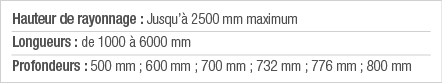 Hauteur de rayonnage : Jusqu à 2500 mm maximum Longueurs : de 1000 à 6000 mm Profondeurs : 500 mm ; 600 mm ; 700 mm ;   