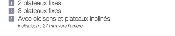    2 plateaux fixes   3 plateaux fixes    Avec cloisons et plateaux inclinés Inclinaison : 27 mm vers l arrière 