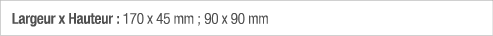Largeur x Hauteur : 170 x 45 mm ; 90 x 90 mm