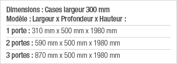 Dimensions : Cases largeur 300 mm Modèle : Largeur x Profondeur x Hauteur : 1 porte : 310 mm x 500 mm x 1980 mm 2 por   
