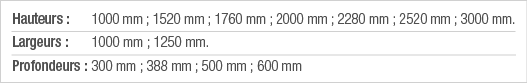Hauteurs :  1000 mm ; 1520 mm ; 1760 mm ; 2000 mm ; 2280 mm ; 2520 mm ; 3000 mm  Largeurs : 1000 mm ; 1250 mm  Profon   