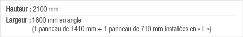 Hauteur : 2100 mm Largeur :  1600 mm en angle (1 panneau de 1410 mm + 1 panneau de 710 mm installées en   L  )
