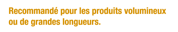 Recommandé pour les produits volumineux ou de grandes longueurs 