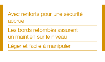 Avec renforts pour une sécurité accrue Les bords retombés assurent un maintien sur le niveau Léger et facile à manipuler