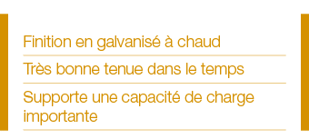 Finition en galvanisé à chaud Très bonne tenue dans le temps Supporte une capacité de charge importante