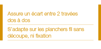 Assure un écart entre 2 travées dos à dos S adapte sur les planchers fil sans découpe, ni fixation 