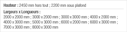 Hauteur : 2450 mm hors tout ; 2200 mm sous plafond Largeurs x Longueurs : 2000 x 2000 mm ; 3000 x 2000 mm ; 3000 x 30   