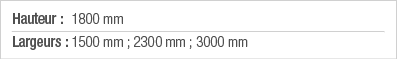Hauteur : 1800 mm Largeurs : 1500 mm ; 2300 mm ; 3000 mm