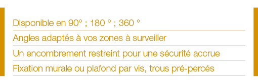 Disponible en 90  ; 180   ; 360   Angles adaptés à vos zones à surveiller Un encombrement restreint pour une sécurité   