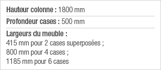 Hauteur colonne : 1800 mm Profondeur cases : 500 mm Largeurs du meuble : 415 mm pour 2 cases superposées ; 800 mm pou   