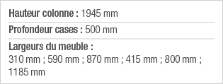 Hauteur colonne : 1945 mm Profondeur cases : 500 mm Largeurs du meuble : 310 mm ; 590 mm ; 870 mm ; 415 mm ; 800 mm ;   