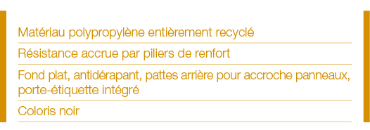 Matériau polypropylène entièrement recyclé Résistance accrue par piliers de renfort Fond plat, antidérapant, pattes a   