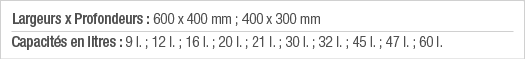 Largeurs x Profondeurs : 600 x 400 mm ; 400 x 300 mm Capacités en litres : 9 l  ; 12 l  ; 16 l  ; 20 l  ; 21 l  ; 30    