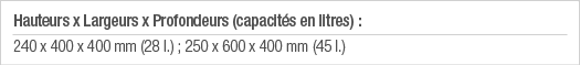 Hauteurs x Largeurs x Profondeurs (capacités en litres) : 240 x 400 x 400 mm (28 l ) ; 250 x 600 x 400 mm (45 l )