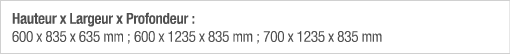Hauteur x Largeur x Profondeur : 600 x 835 x 635 mm ; 600 x 1235 x 835 mm ; 700 x 1235 x 835 mm