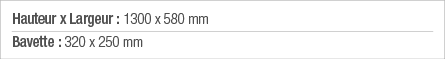 Hauteur x Largeur : 1300 x 580 mm Bavette : 320 x 250 mm