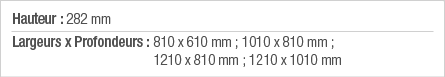 Hauteur : 282 mm Largeurs x Profondeurs :  810 x 610 mm ; 1010 x 810 mm ; 1210 x 810 mm ; 1210 x 1010 mm