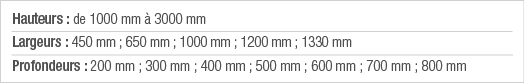Hauteurs : de 1000 mm à 3000 mm Largeurs : 450 mm ; 650 mm ; 1000 mm ; 1200 mm ; 1330 mm Profondeurs : 200 mm ; 300 m   