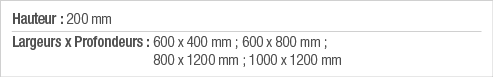 Hauteur : 200 mm Largeurs x Profondeurs :  600 x 400 mm ; 600 x 800 mm ; 800 x 1200 mm ; 1000 x 1200 mm