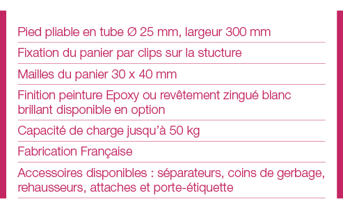 Pied pliable en tube Ø 25 mm, largeur 300 mm Fixation du panier par clips sur la stucture Mailles du panier 30 x 40 m   