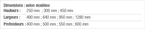 Dimensions : selon modèles Hauteurs : 250 mm  ; 300 mm ; 450 mm Largeurs : 490 mm ; 640 mm ; 950 mm ; 1280 mm Profond   