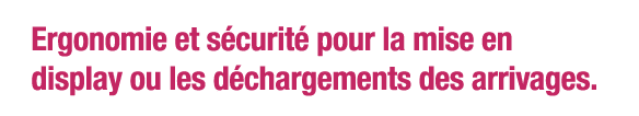 Ergonomie et sécurité pour la mise en display ou les déchargements des arrivages  
