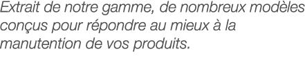 Extrait de notre gamme, de nombreux modèles conçus pour répondre au mieux à la manutention de vos produits 