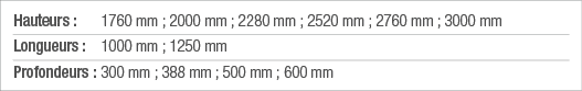 Hauteurs : 1760 mm ; 2000 mm ; 2280 mm ; 2520 mm ; 2760 mm ; 3000 mm Longueurs : 1000 mm ; 1250 mm Profondeurs : 300    