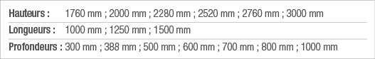 Hauteurs : 1760 mm ; 2000 mm ; 2280 mm ; 2520 mm ; 2760 mm ; 3000 mm Longueurs : 1000 mm ; 1250 mm ; 1500 mm Profonde   