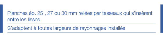 Planches ép  25 , 27 ou 30 mm reliées par tasseaux qui s insèrent entre les lisses S adaptent à toutes largeurs de ra   