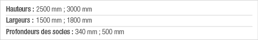 Hauteurs : 2500 mm ; 3000 mm Largeurs : 1500 mm ; 1800 mm Profondeurs des socles : 340 mm ; 500 mm