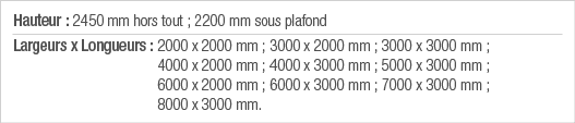 Hauteur : 2450 mm hors tout ; 2200 mm sous plafond Largeurs x Longueurs :  2000 x 2000 mm ; 3000 x 2000 mm ; 3000 x 3   