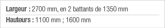 Largeur : 2700 mm, en 2 battants de 1350 mm Hauteurs : 1100 mm ; 1600 mm